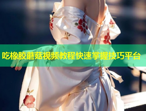 吃橡胶蘑菇视频教程快速掌握技巧平台  第2张