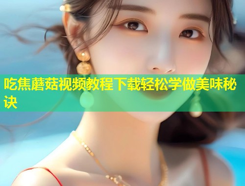 吃焦蘑菇视频教程下载轻松学做美味秘诀  第1张