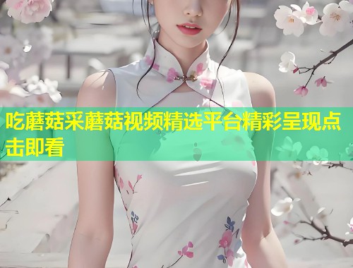 吃蘑菇采蘑菇视频精选平台精彩呈现点击即看  第1张