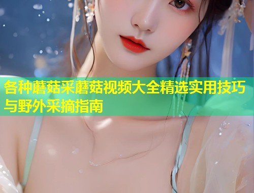 各种蘑菇采蘑菇视频大全精选实用技巧与野外采摘指南  第1张