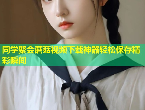 同学聚会蘑菇视频下载神器轻松保存精彩瞬间  第1张
