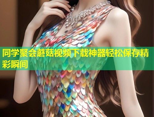 同学聚会蘑菇视频下载神器轻松保存精彩瞬间  第2张