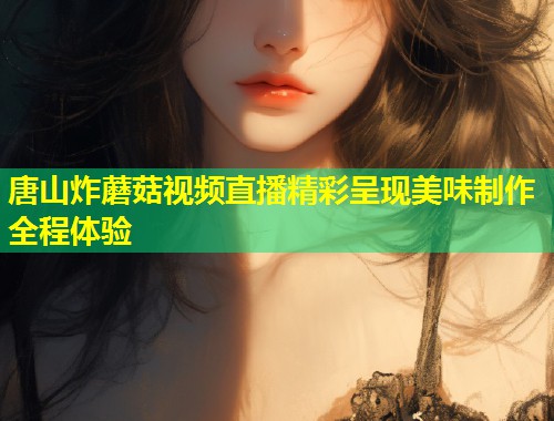 唐山炸蘑菇视频直播精彩呈现美味制作全程体验  第1张