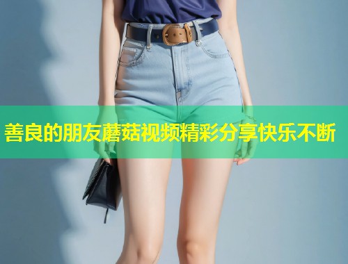善良的朋友蘑菇视频精彩分享快乐不断  第1张