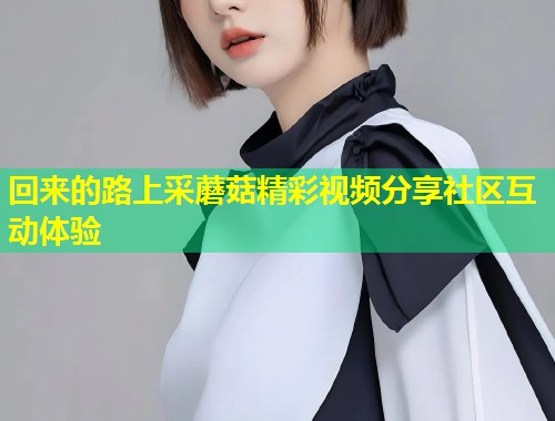 回来的路上采蘑菇精彩视频分享社区互动体验  第1张