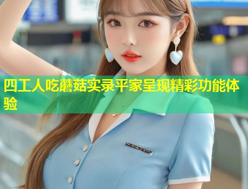 四工人吃蘑菇实录平家呈现精彩功能体验  第1张