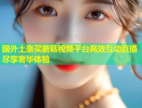 国外土豪买蘑菇视频平台高效互动直播尽享奢华体验  第1张