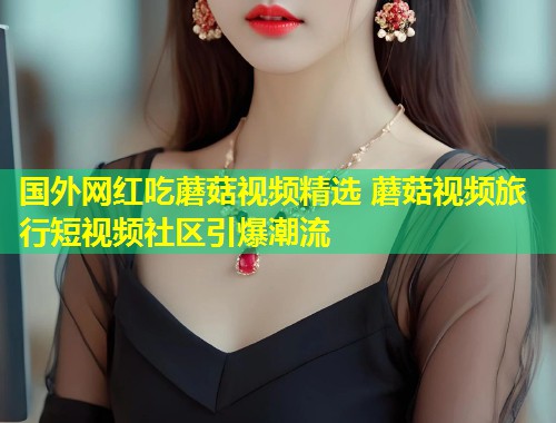 国外网红吃蘑菇视频精选 蘑菇视频旅行短视频社区引爆潮流  第1张