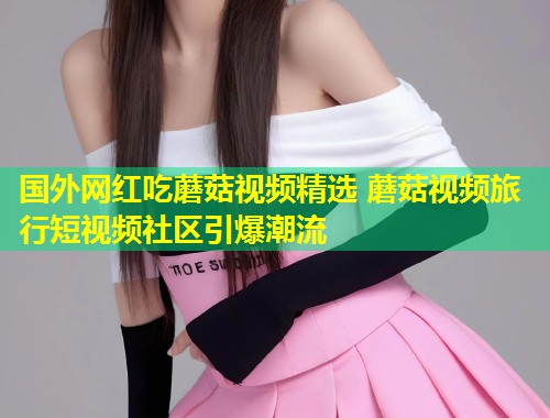 国外网红吃蘑菇视频精选 蘑菇视频旅行短视频社区引爆潮流  第2张