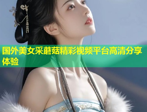 国外美女采蘑菇精彩视频平台高清分享体验  第1张