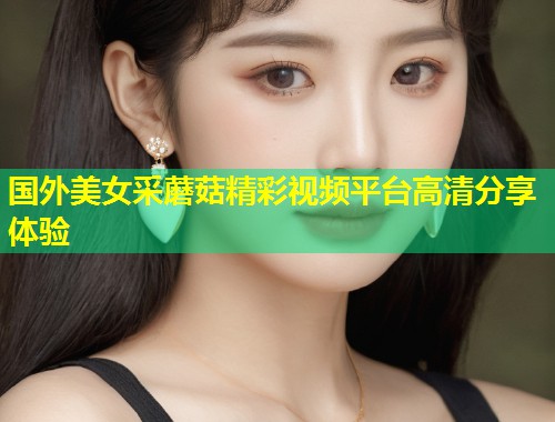 国外美女采蘑菇精彩视频平台高清分享体验  第2张