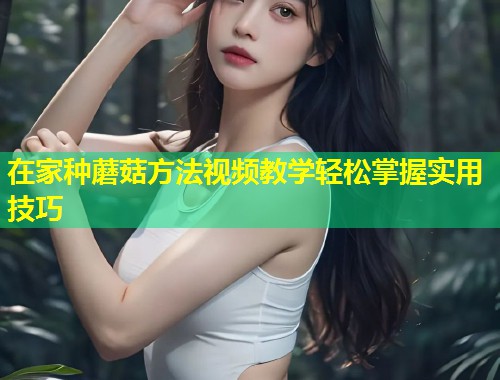 在家种蘑菇方法视频教学轻松掌握实用技巧  第1张