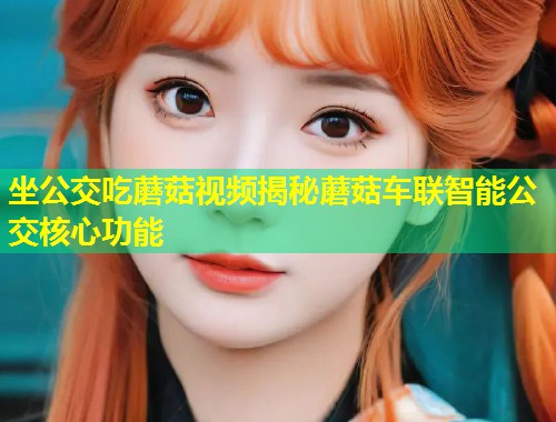 坐公交吃蘑菇视频揭秘蘑菇车联智能公交核心功能  第1张