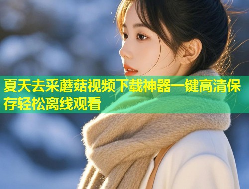 夏天去采蘑菇视频下载神器一键高清保存轻松离线观看  第1张