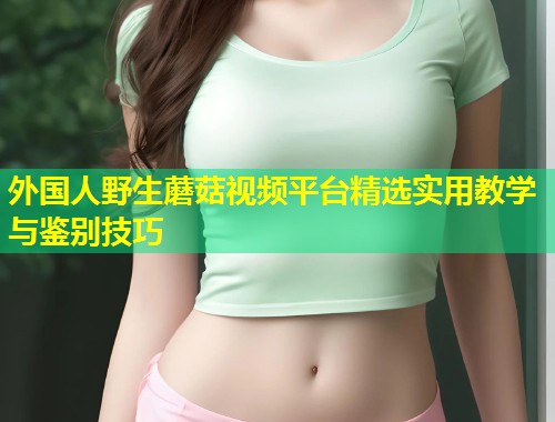 外国人野生蘑菇视频平台精选实用教学与鉴别技巧  第1张