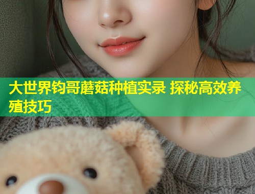 大世界钧哥蘑菇种植实录 探秘高效养殖技巧  第1张