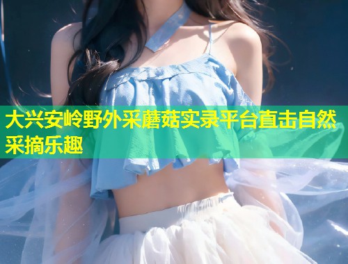 大兴安岭野外采蘑菇实录平台直击自然采摘乐趣  第2张