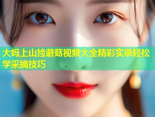 大妈上山捡蘑菇视频大全精彩实录轻松学采摘技巧  第1张