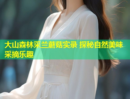 大山森林采兰蘑菇实录 探秘自然美味采摘乐趣  第1张