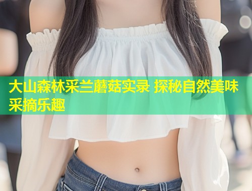 大山森林采兰蘑菇实录 探秘自然美味采摘乐趣  第2张