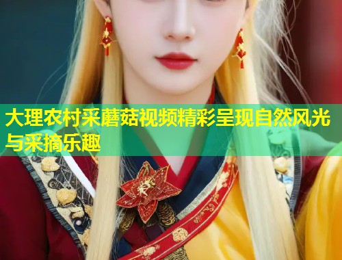 大理农村采蘑菇视频精彩呈现自然风光与采摘乐趣  第1张