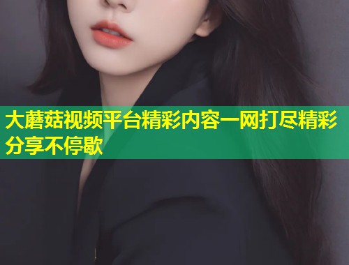 大蘑菇视频平台精彩内容一网打尽精彩分享不停歇  第1张