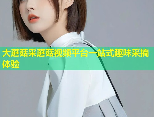 大蘑菇采蘑菇视频平台一站式趣味采摘体验  第1张