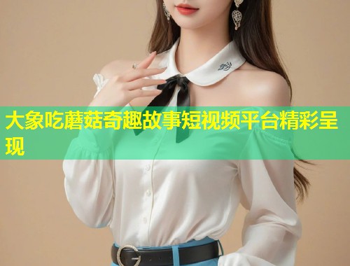 大象吃蘑菇奇趣故事短视频平台精彩呈现  第1张