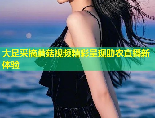 大足采摘蘑菇视频精彩呈现助农直播新体验  第1张