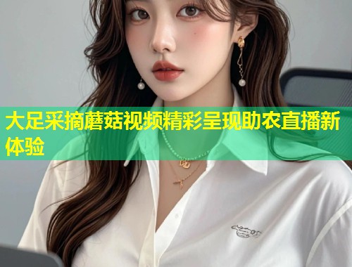 大足采摘蘑菇视频精彩呈现助农直播新体验  第2张