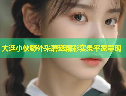 大连小伙野外采蘑菇精彩实录平家呈现  第1张