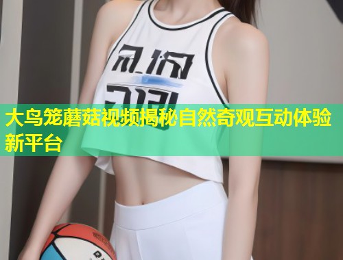 大鸟笼蘑菇视频揭秘自然奇观互动体验新平台  第1张