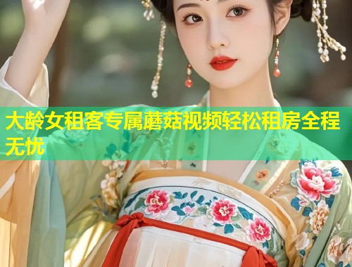 大龄女租客专属蘑菇视频轻松租房全程无忧  第1张