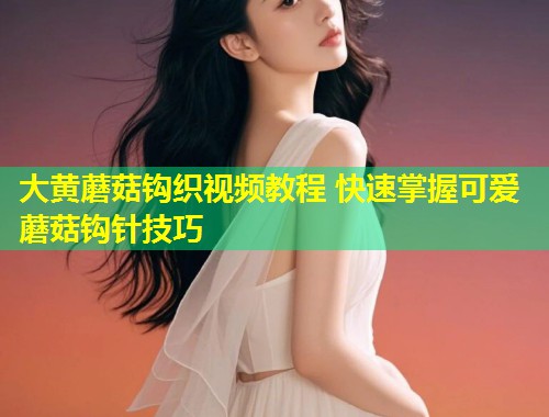 大黄蘑菇钩织视频教程 快速掌握可爱蘑菇钩针技巧  第1张