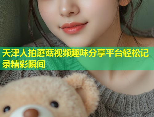 天津人拍蘑菇视频趣味分享平台轻松记录精彩瞬间  第1张