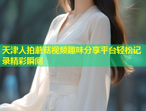 天津人拍蘑菇视频趣味分享平台轻松记录精彩瞬间  第2张