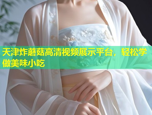 天津炸蘑菇高清视频展示平台，轻松学做美味小吃  第1张
