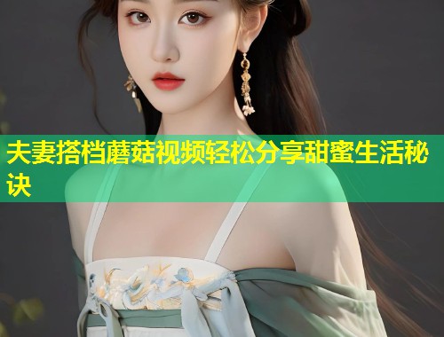 夫妻搭档蘑菇视频轻松分享甜蜜生活秘诀  第1张