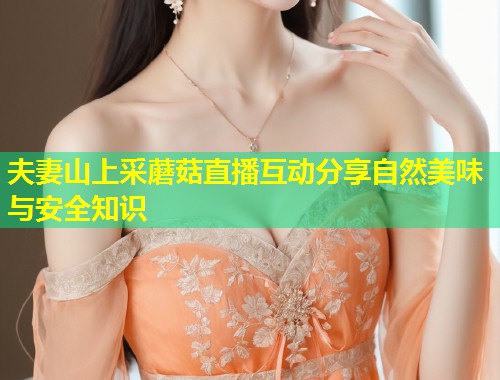 夫妻山上采蘑菇直播互动分享自然美味与安全知识  第1张