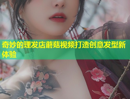 奇妙的理发店蘑菇视频打造创意发型新体验  第1张