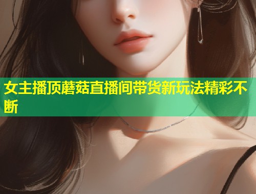 女主播顶蘑菇直播间带货新玩法精彩不断  第1张