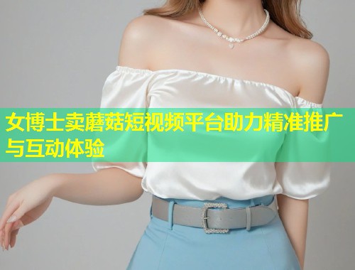 女博士卖蘑菇短视频平台助力精准推广与互动体验  第1张