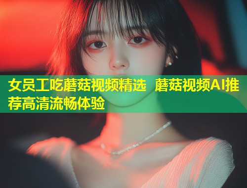 女员工吃蘑菇视频精选 蘑菇视频AI推荐高清流畅体验  第1张