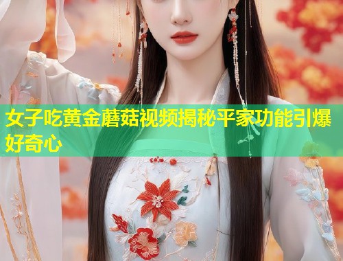 女子吃黄金蘑菇视频揭秘平家功能引爆好奇心  第1张