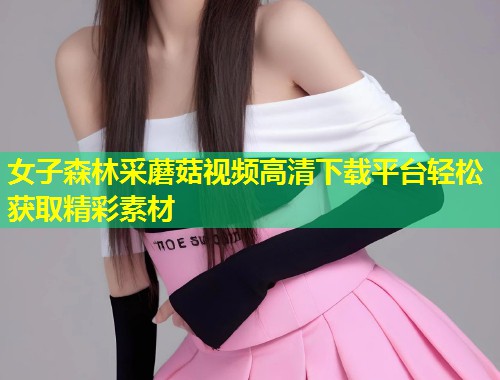 女子森林采蘑菇视频高清下载平台轻松获取精彩素材  第1张