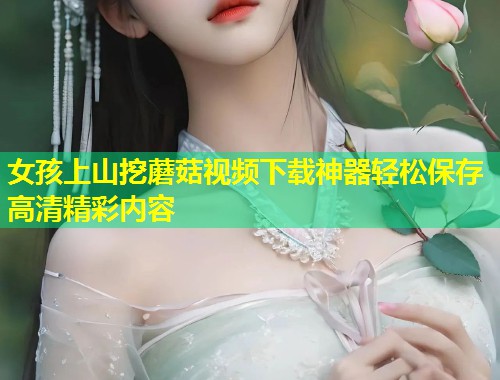 女孩上山挖蘑菇视频下载神器轻松保存高清精彩内容  第1张