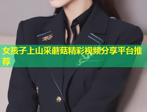 女孩子上山采蘑菇精彩视频分享平台推荐  第2张
