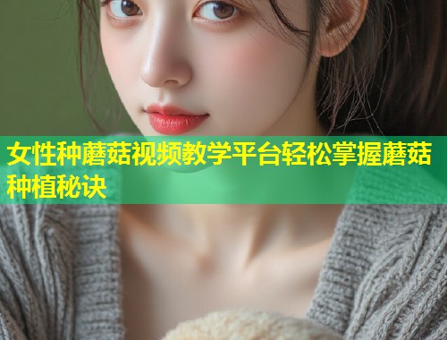 女性种蘑菇视频教学平台轻松掌握蘑菇种植秘诀  第1张