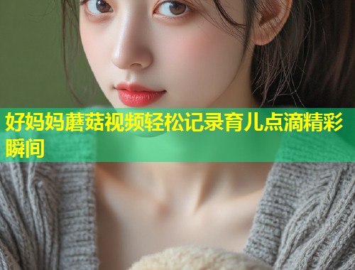 好妈妈蘑菇视频轻松记录育儿点滴精彩瞬间  第1张