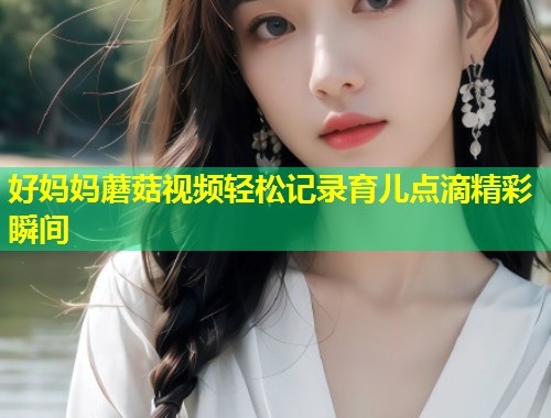 好妈妈蘑菇视频轻松记录育儿点滴精彩瞬间  第2张